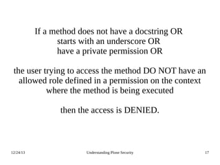 12/24/13 Understanding Plone Security 17
If a method does not have a docstring OR
starts with an underscore OR
have a private permission OR
the user trying to access the method DO NOT have an
allowed role defined in a permission on the context
where the method is being executed
then the access is DENIED.
 