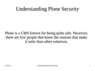 12/24/13 Understanding Plone Security 2
Understanding Plone Security
Plone is a CMS known for being quite safe. However,
there are few people that know the reasons that make
it safer than other solutions.
 