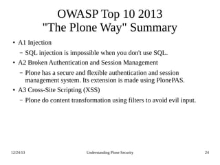 12/24/13 Understanding Plone Security 24
OWASP Top 10 2013
"The Plone Way" Summary
● A1 Injection
– SQL injection is impossible when you don't use SQL.
● A2 Broken Authentication and Session Management
– Plone has a secure and flexible authentication and session
management system. Its extension is made using PlonePAS.
● A3 Cross-Site Scripting (XSS)
– Plone do content transformation using filters to avoid evil input.
 
