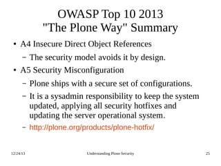 12/24/13 Understanding Plone Security 25
OWASP Top 10 2013
"The Plone Way" Summary
● A4 Insecure Direct Object References
– The security model avoids it by design.
● A5 Security Misconfiguration
– Plone ships with a secure set of configurations.
– It is a sysadmin responsibility to keep the system
updated, applying all security hotfixes and
updating the server operational system.
– http://plone.org/products/plone-hotfix/
 