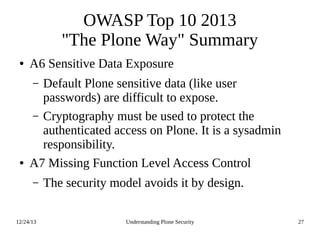 12/24/13 Understanding Plone Security 27
OWASP Top 10 2013
"The Plone Way" Summary
● A6 Sensitive Data Exposure
– Default Plone sensitive data (like user
passwords) are difficult to expose.
– Cryptography must be used to protect the
authenticated access on Plone. It is a sysadmin
responsibility.
● A7 Missing Function Level Access Control
– The security model avoids it by design.
 