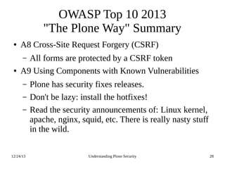 12/24/13 Understanding Plone Security 28
OWASP Top 10 2013
"The Plone Way" Summary
● A8 Cross-Site Request Forgery (CSRF)
– All forms are protected by a CSRF token
● A9 Using Components with Known Vulnerabilities
– Plone has security fixes releases.
– Don't be lazy: install the hotfixes!
– Read the security announcements of: Linux kernel,
apache, nginx, squid, etc. There is really nasty stuff
in the wild.
 