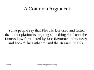 12/24/13 Understanding Plone Security 3
A Common Argument
Some people say that Plone is less used and tested
than other platforms, arguing something similar to the
Linus's Law formulated by Eric Raymond in his essay
and book "The Cathedral and the Bazaar" (1999).
 