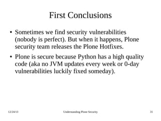 12/24/13 Understanding Plone Security 31
First Conclusions
● Sometimes we find security vulnerabilities
(nobody is perfect). But when it happens, Plone
security team releases the Plone Hotfixes.
● Plone is secure because Python has a high quality
code (aka no JVM updates every week or 0-day
vulnerabilities luckily fixed someday).
 