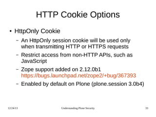 12/24/13 Understanding Plone Security 33
HTTP Cookie Options
● HttpOnly Cookie
– An HttpOnly session cookie will be used only
when transmitting HTTP or HTTPS requests
– Restrict access from non-HTTP APIs, such as
JavaScript
– Zope support added on 2.12.0b1
https://bugs.launchpad.net/zope2/+bug/367393
– Enabled by default on Plone (plone.session 3.0b4)
 