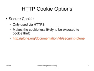 12/24/13 Understanding Plone Security 34
HTTP Cookie Options
● Secure Cookie
– Only used via HTTPS
– Makes the cookie less likely to be exposed to
cookie theft
– http://plone.org/documentation/kb/securing-plone
 