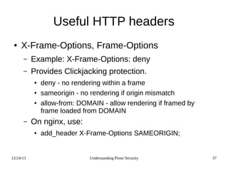 12/24/13 Understanding Plone Security 37
Useful HTTP headers
● X-Frame-Options, Frame-Options
– Example: X-Frame-Options: deny
– Provides Clickjacking protection.
● deny - no rendering within a frame
● sameorigin - no rendering if origin mismatch
● allow-from: DOMAIN - allow rendering if framed by
frame loaded from DOMAIN
– On nginx, use:
● add_header X-Frame-Options SAMEORIGIN;
 