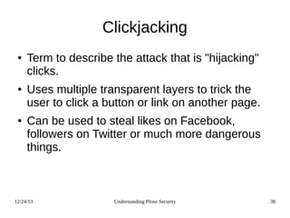 12/24/13 Understanding Plone Security 38
Clickjacking
● Term to describe the attack that is "hijacking"
clicks.
● Uses multiple transparent layers to trick the
user to click a button or link on another page.
● Can be used to steal likes on Facebook,
followers on Twitter or much more dangerous
things.
 
