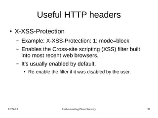 12/24/13 Understanding Plone Security 39
Useful HTTP headers
● X-XSS-Protection
– Example: X-XSS-Protection: 1; mode=block
– Enables the Cross-site scripting (XSS) filter built
into most recent web browsers.
– It's usually enabled by default.
● Re-enable the filter if it was disabled by the user.
 