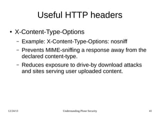 12/24/13 Understanding Plone Security 41
Useful HTTP headers
● X-Content-Type-Options
– Example: X-Content-Type-Options: nosniff
– Prevents MIME-sniffing a response away from the
declared content-type.
– Reduces exposure to drive-by download attacks
and sites serving user uploaded content.
 