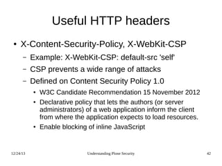 12/24/13 Understanding Plone Security 42
Useful HTTP headers
● X-Content-Security-Policy, X-WebKit-CSP
– Example: X-WebKit-CSP: default-src 'self'
– CSP prevents a wide range of attacks
– Defined on Content Security Policy 1.0
● W3C Candidate Recommendation 15 November 2012
● Declarative policy that lets the authors (or server
administrators) of a web application inform the client
from where the application expects to load resources.
● Enable blocking of inline JavaScript
 