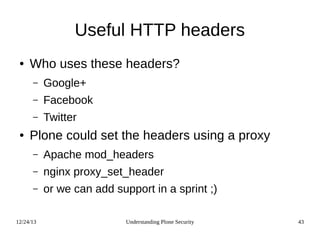 12/24/13 Understanding Plone Security 43
Useful HTTP headers
● Who uses these headers?
– Google+
– Facebook
– Twitter
● Plone could set the headers using a proxy
– Apache mod_headers
– nginx proxy_set_header
– or we can add support in a sprint ;)
 