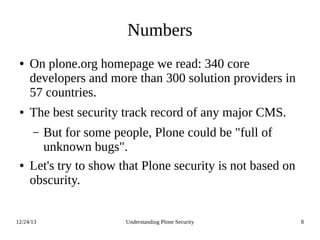 12/24/13 Understanding Plone Security 8
Numbers
● On plone.org homepage we read: 340 core
developers and more than 300 solution providers in
57 countries.
● The best security track record of any major CMS.
– But for some people, Plone could be "full of
unknown bugs".
● Let's try to show that Plone security is not based on
obscurity.
 