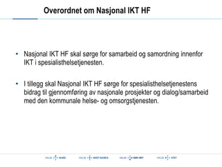Overordnet om Nasjonal IKT HF 
• Nasjonal IKT HF skal sørge for samarbeid og samordning innenfor 
IKT i spesialisthelsetjenesten. 
• I tillegg skal Nasjonal IKT HF sørge for spesialisthelsetjenestens 
bidrag til gjennomføring av nasjonale prosjekter og dialog/samarbeid 
med den kommunale helse- og omsorgstjenesten. 
 