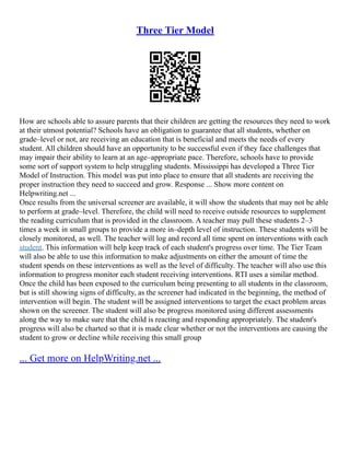 Three Tier Model
How are schools able to assure parents that their children are getting the resources they need to work
at their utmost potential? Schools have an obligation to guarantee that all students, whether on
grade–level or not, are receiving an education that is beneficial and meets the needs of every
student. All children should have an opportunity to be successful even if they face challenges that
may impair their ability to learn at an age–appropriate pace. Therefore, schools have to provide
some sort of support system to help struggling students. Mississippi has developed a Three Tier
Model of Instruction. This model was put into place to ensure that all students are receiving the
proper instruction they need to succeed and grow. Response ... Show more content on
Helpwriting.net ...
Once results from the universal screener are available, it will show the students that may not be able
to perform at grade–level. Therefore, the child will need to receive outside resources to supplement
the reading curriculum that is provided in the classroom. A teacher may pull these students 2–3
times a week in small groups to provide a more in–depth level of instruction. These students will be
closely monitored, as well. The teacher will log and record all time spent on interventions with each
student. This information will help keep track of each student's progress over time. The Tier Team
will also be able to use this information to make adjustments on either the amount of time the
student spends on these interventions as well as the level of difficulty. The teacher will also use this
information to progress monitor each student receiving interventions. RTI uses a similar method.
Once the child has been exposed to the curriculum being presenting to all students in the classroom,
but is still showing signs of difficulty, as the screener had indicated in the beginning, the method of
intervention will begin. The student will be assigned interventions to target the exact problem areas
shown on the screener. The student will also be progress monitored using different assessments
along the way to make sure that the child is reacting and responding appropriately. The student's
progress will also be charted so that it is made clear whether or not the interventions are causing the
student to grow or decline while receiving this small group
... Get more on HelpWriting.net ...
 