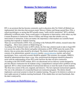Response To Intervention Essay
RTI, is an acronym that has become commonly used in education after No Child Left Behind was
implemented, but what does that acronym mean? Brown–Chidsey and Steege quoted Dave Tilly, a
school psychologist, as saying that RTI actually means "really terrific instruction!" RTI is defined
differently in different states. Some would argue it is Response to Intervention, while others say that
it means Response to Instruction. Brown–Chidsey and Steege state that whether you say
intervention or instruction, it does not matter; the importance is that teachers use scientific based
teaching that responds to students' learning.
There are several benefits of RTI. First, according to the Nebraska RTI website, research states that
struggling ... Show more content on Helpwriting.net ...
According to the National Center on RTI website, the first step a district needs to take to begin RTI
is to access the needs of the district and gather information on RTI. If RTI meets the needs of the
district, then an action plan should be developed. The district should form a leadership team that
consists of an administrator, general education teacher, special education teacher, and school
psychologist. Next, a universal screener should be adopted. This screener, for example, DIBELS,
should be administered three times a year. Also, professional development should be planned to
assist with the understanding of how RTI works and how the data will drive instruction.
According to the ESU10 RTI website, RTI is an educational service delivery system designed to
provide effective instruction for all students using a comprehensive and preventive problem solving
approach. RTI is a three tiered method of instructional delivery to meet the needs of most students.
The three tiers consist of the core, targeted, and intensive. The tiers represent instructional supports.
Tier one is the utilization of a researched based core instruction program. The district should
implement a universal screener to check for students learning. The goal is for districts to achieve at
least eighty percent of students meeting benchmark. If the student does not meet benchmark, then
the data is analyzed by
... Get more on HelpWriting.net ...
 