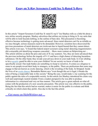 Essay on X-Ray Screeners Could See X-Rated X-Rays
In this article "Airport Screeners Could See X–rated X–ray's" Joe Sharkey tells us a little bit about a
new airline security program. Sharkey advertizes that airlines are trying to bring in X–ray units that
will be able to look beyond clothing, to the outline of bare skin. This precaution is becoming
effective because technology is getting more advanced. Since metal detectors can't be as reliable as
we once thought, serious measures need to be demanded. However, scientists have discovered the
previous precautions of metal detectors are irrelevant due to liquid hazard that they cannot detect.
This article even says, "it found that federal airport screeners using metal–detecting magnetometers
did a miserable job identifying weapons concealed ... Show more content on Helpwriting.net ...
This article informs us about the pros and cons of X–ray scanners. Yes, they are more advanced then
the previous technology before the tragedy of 9–11 and have a high chance of detecting hazardous
substances. On the other hand, they invade your privacy down to your nude body. Is it law abiding
to let a security guard be able to scan your children? In our society we know of nude to be
specifically sexual. Our nude bodies are something we keep to ourselves. It comes as a disgrace to
some to see people reveal their body to strangers, or the public. There are professions that some may
engage in that are known as exotic dancing, which is the revealing of the body. In Stripped: Inside
the lives of an exotic dancer, Bernadette Barton says "even though this act is legal, it breaks the
rules of being a respectable lady in this society." Being the case, would make x–ray scanning for the
public against the rules of a respectable society. In this article Joe Sharkey introduced his claim very
well and surprisingly neutral minded. From a readers perspective he was able to produce
information in a structured and very un bias manner. This article gave a great outlook on what all
comes with the production of a new security precaution. This article was very effective to the public.
Being the fact that this article had no warrant, makes it easier for the public to evaluate and think
critically on which claim they prefer. Also due to the fact this article
... Get more on HelpWriting.net ...
 