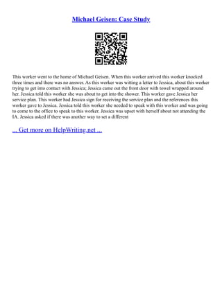 Michael Geisen: Case Study
This worker went to the home of Michael Geisen. When this worker arrived this worker knocked
three times and there was no answer. As this worker was witting a letter to Jessica, about this worker
trying to get into contact with Jessica; Jessica came out the front door with towel wrapped around
her. Jessica told this worker she was about to get into the shower. This worker gave Jessica her
service plan. This worker had Jessica sign for receiving the service plan and the references this
worker gave to Jessica. Jessica told this worker she needed to speak with this worker and was going
to come to the office to speak to this worker. Jessica was upset with herself about not attending the
IA. Jessica asked if there was another way to set a different
... Get more on HelpWriting.net ...
 