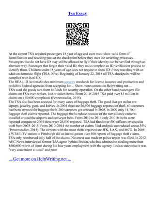 Tsa Essay
At the airport TSA required passengers 18 year of age and over must show valid form of
Identification and boarding pass at the checkpoint before they start the screening processes.
Passengers that do not have ID may still be allowed to fly if their identity can be verified through an
alternate way. Passenger that forgot their valid ID, they must complete an ID verification process to
identify them. Children under 18 years of age does not require to show ID if they traveling with an
adult on domestic flight (TSA, N/A). Beginning of January 22, 2018 all TSA checkpoint will be
complied with Real ID.
The REAL ID Act establishes minimum security standards for license issuance and production and
prohibits Federal agencies from accepting for ... Show more content on Helpwriting.net ...
TSA used the goods turn them to funds for security operation. On the other hand passengers file
claims on TSA over broken, lost or stolen items. From 2010–2015 TSA paid over $3 million in
claims on a 50,000 complaints (Penzenstadler, 2015).
The TSA also has been accused for many cases of baggage theft. The good that got stolen are:
laptops, jewelry, guns, and knives. In 2004 there are 26,500 baggage reported of theft. 60 screeners
had been arrested for baggage theft. 200 screeners got arrested in 2008, in 2009 only 11,700–
baggage theft claims reported. The baggage thefts reduce because of the surveillance cameras
installed around the airports and conveyor belts. From 2010 to 2014 only 25,016 thefts were
reported compare to 2004 there were 26,500 reported. TSA had fired over 500 officers involved in
theft from 2003–2015. From 2010–2014 the number of claims filed and paid out reduced about 35%
(Penzenstadler, 2015). The airports with the most thefts reported are JFK, LAX, and MCO. In 2008
a WTAE–TV station in Pittsburgh did an investigation over 400 reports of baggage theft claims,
TSA only reimbursed only half of the claims. No arrest was made or police report was filed. In 2012
ABC News interviewed former TSA agent Pythias Brown, who has admitted to stealing more than
$800,000 worth of items during his four years employment with the agency. Brown stated that it was
"very convenient to steal" and poor
... Get more on HelpWriting.net ...
 