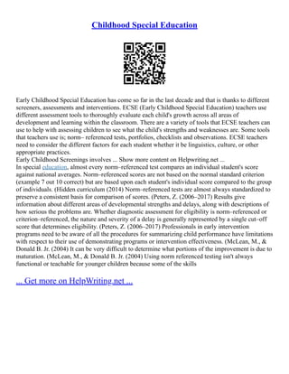Childhood Special Education
Early Childhood Special Education has come so far in the last decade and that is thanks to different
screeners, assessments and interventions. ECSE (Early Childhood Special Education) teachers use
different assessment tools to thoroughly evaluate each child's growth across all areas of
development and learning within the classroom. There are a variety of tools that ECSE teachers can
use to help with assessing children to see what the child's strengths and weaknesses are. Some tools
that teachers use is; norm– referenced tests, portfolios, checklists and observations. ECSE teachers
need to consider the different factors for each student whether it be linguistics, culture, or other
appropriate practices.
Early Childhood Screenings involves ... Show more content on Helpwriting.net ...
In special education, almost every norm–referenced test compares an individual student's score
against national averages. Norm–referenced scores are not based on the normal standard criterion
(example 7 out 10 correct) but are based upon each student's individual score compared to the group
of individuals. (Hidden curriculum (2014) Norm–referenced tests are almost always standardized to
preserve a consistent basis for comparison of scores. (Peters, Z. (2006–2017) Results give
information about different areas of developmental strengths and delays, along with descriptions of
how serious the problems are. Whether diagnostic assessment for eligibility is norm–referenced or
criterion–referenced, the nature and severity of a delay is generally represented by a single cut–off
score that determines eligibility. (Peters, Z. (2006–2017) Professionals in early intervention
programs need to be aware of all the procedures for summarizing child performance have limitations
with respect to their use of demonstrating programs or intervention effectiveness. (McLean, M., &
Donald B. Jr. (2004) It can be very difficult to determine what portions of the improvement is due to
maturation. (McLean, M., & Donald B. Jr. (2004) Using norm referenced testing isn't always
functional or teachable for younger children because some of the skills
... Get more on HelpWriting.net ...
 