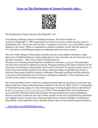 Essay on The Heightening of Airport Security after...
The Heightening of Airport Security after September 11th
Extraordinary challenges require extraordinary measures. The terrorist attacks on
America on September 11, 2001 required that we reform our nation's aviation security system in
fundamental ways. Three years after the Sept. 11 tragedies, how far has airport and airlines come? It
depends on the source. While it is important for airports to heighten security after the attacks of
9/11, the policies of profiling passengers are inadequate and a necessitate revision.
The most visible changes to boost airport securities may be on the airplanes themselves. Many
planes have installed bulletproof, locked cockpit doors to secure the pilot and crew from the rest of
the plane. Increased ... Show more content on Helpwriting.net ...
The process of screening and profiling has contributed to numerous complaints from passengers
who have been selected for additional screening. Passenger profiling at the airport should not be the
sole means of protecting our flying public from would–be terrorists. If a present security measure is
found to prevent potential customers from flying without providing a meaningful prevention to
terrorism, that measure should be relaxed or eliminated. Passengers profiling should be utilized in
conjunction with information received from our intelligence community. Close examination and
revision of this system is obviously necessary.
Our current profiling system is based on a computer program that was developed several years ago.
Many people have begun submitting formal comments to the Privacy Office of the U.S. Department
of Homeland Security, urging it to stop airline passenger screening programs that are administered
by the Transportation Security Administration (TSA). These programs allow travel authorities to
access personal information about each passenger from government and commercial databases
(Privacy Activism). Authorities who rely on these systems run the risk of misidentifying individuals
and "tagging" them as security risks. Some passengers have even been forbidden to board planes
(Street Beat). Travel authorities believe that this sensitive data will help identify potential threats to
... Get more on HelpWriting.net ...
 