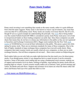 Penny Stock Trading
Penny stock investing is not something that sounds as the name sounds, rather it is quite different
from what the name suggests. Penny stock is also known as micro–cap investment. Any stock that
costs less than $5 is called penny stock. Penny stocks are usually even lesser than $5, like $3 or $1,
though $5 acts as a good example for understanding the principle. Any stock that is being traded
over the counter bulletin board (OCTBB) is considered a penny stock.Penny stock pose a lot of risk
to inexperienced traders as these trading companies use pink slips. Since these companies use pink
sheets that means they do not have to release any information to the public as they are not registered
to Securities and Exchange Commission (SEC). Bigger stock markets like the New York stock
market or NASDAQ have to reveal all their information to the public. This poses a great risk while
opting for penny stock. There are no minimum standards for many of these companies. Due to the
lack of higher standards in large exchanges these companies have moved to pink sheets. Many
companies that trade in penny stocks are usually relatively new companies, so there are no stock
exchange histories. Also all these companies do not need ... Show more content on Helpwriting.net
...
Such traders help you not only help you make right decisions but also teach you a lot about penny
stocks. Even though penny stocks is very dangerous but to a smart investor it can be extremely
lucrative. Some of the penny stock trading tips are using a fundamental stock screener, making use
of support and resistance level on charts, looking at liquidity, stop looking for penny stocks that are
jumping high on volume. A stock screener usually makes use of intrinsic value, growth earnings and
values, dividends and cash flows. Support and resistance level charts are when the shares either fall
down and bounce back up or hit a peak then falls to a low
... Get more on HelpWriting.net ...
 