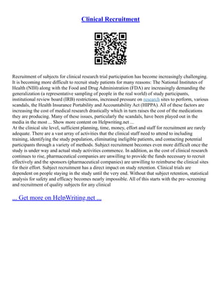Clinical Recruitment
Recruitment of subjects for clinical research trial participation has become increasingly challenging.
It is becoming more difficult to recruit study patients for many reasons: The National Institutes of
Health (NIH) along with the Food and Drug Administration (FDA) are increasingly demanding the
generalization (a representative sampling of people in the real world) of study participants,
institutional review board (IRB) restrictions, increased pressure on research sites to perform, various
scandals, the Health Insurance Portability and Accountability Act (HIPPA). All of these factors are
increasing the cost of medical research drastically which in turn raises the cost of the medications
they are producing. Many of these issues, particularly the scandals, have been played out in the
media in the most ... Show more content on Helpwriting.net ...
At the clinical site level, sufficient planning, time, money, effort and staff for recruitment are rarely
adequate. There are a vast array of activities that the clinical staff need to attend to including
training, identifying the study population, eliminating ineligible patients, and contacting potential
participants through a variety of methods. Subject recruitment becomes even more difficult once the
study is under way and actual study activities commence. In addition, as the cost of clinical research
continues to rise, pharmaceutical companies are unwilling to provide the funds necessary to recruit
effectively and the sponsors (pharmaceutical companies) are unwilling to reimburse the clinical sites
for their effort. Subject recruitment has a direct impact on study retention. Clinical trials are
dependent on people staying in the study until the very end. Without that subject retention, statistical
analysis for safety and efficacy becomes nearly impossible. All of this starts with the pre–screening
and recruitment of quality subjects for any clinical
... Get more on HelpWriting.net ...
 