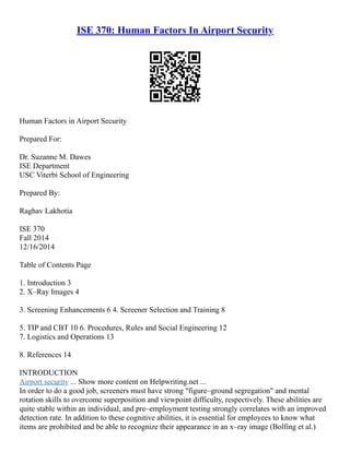 ISE 370: Human Factors In Airport Security
Human Factors in Airport Security
Prepared For:
Dr. Suzanne M. Dawes
ISE Department
USC Viterbi School of Engineering
Prepared By:
Raghav Lakhotia
ISE 370
Fall 2014
12/16/2014
Table of Contents Page
1. Introduction 3
2. X–Ray Images 4
3. Screening Enhancements 6 4. Screener Selection and Training 8
5. TIP and CBT 10 6. Procedures, Rules and Social Engineering 12
7. Logistics and Operations 13
8. References 14
INTRODUCTION
Airport security ... Show more content on Helpwriting.net ...
In order to do a good job, screeners must have strong "figure–ground segregation" and mental
rotation skills to overcome superposition and viewpoint difficulty, respectively. These abilities are
quite stable within an individual, and pre–employment testing strongly correlates with an improved
detection rate. In addition to these cognitive abilities, it is essential for employees to know what
items are prohibited and be able to recognize their appearance in an x–ray image (Bolfing et al.)
 