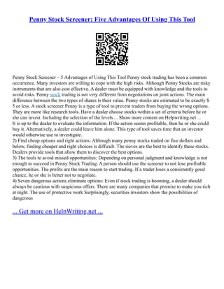 Penny Stock Screener: Five Advantages Of Using This Tool
Penny Stock Screener – 5 Advantages of Using This Tool Penny stock trading has been a common
occurrence. Many investors are willing to cope with the high risks. Although Penny Stocks are risky
instruments that are also cost effective. A dealer must be equipped with knowledge and the tools to
avoid risks. Penny stock trading is not very different from negotiations on joint actions. The main
difference between the two types of shares is their value. Penny stocks are estimated to be exactly $
5 or less. A stock screener Penny is a type of tool to prevent traders from buying the wrong options.
They are more like research tools. Have a dealer choose stocks within a set of criteria before he or
she can invest. Including the selection of the levels ... Show more content on Helpwriting.net ...
It is up to the dealer to evaluate the information. If the action seems profitable, then he or she could
buy it. Alternatively, a dealer could leave him alone. This type of tool saves time that an investor
would otherwise use to investigate.
2) Find cheap options and right actions: Although many penny stocks traded on five dollars and
below, finding cheaper and right choices is difficult. The sieves are the best to identify these stocks.
Dealers provide tools that allow them to discover the best options.
3) The tools to avoid missed opportunities: Depending on personal judgment and knowledge is not
enough to succeed in Penny Stock Trading. A person should use the screener to not lose profitable
opportunities. The profits are the main reason to start trading. If a trader loses a consistently good
chance, he or she is better not to negotiate.
4) Seven dangerous actions eliminate options: Even if stock trading is booming, a dealer should
always be cautious with suspicious offers. There are many companies that promise to make you rich
at night. The use of protective work Surprisingly, securities investors show the possibilities of
dangerous
... Get more on HelpWriting.net ...
 