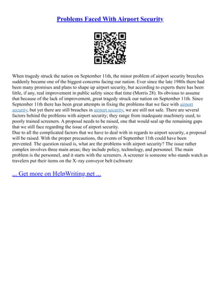 Problems Faced With Airport Security
When tragedy struck the nation on September 11th, the minor problem of airport security breeches
suddenly became one of the biggest concerns facing our nation. Ever since the late 1980s there had
been many promises and plans to shape up airport security, but according to experts there has been
little, if any, real improvement in public safety since that time (Morris 28). Its obvious to assume
that because of the lack of improvement, great tragedy struck our nation on September 11th. Since
September 11th there has been great attempts in fixing the problems that we face with airport
security, but yet there are still breaches in airport security, we are still not safe. There are several
factors behind the problems with airport security; they range from inadequate machinery used, to
poorly trained screeners. A proposal needs to be raised, one that would seal up the remaining gaps
that we still face regarding the issue of airport security.
Due to all the complicated factors that we have to deal with in regards to airport security, a proposal
will be raised. With the proper precautions, the events of September 11th could have been
prevented. The question raised is, what are the problems with airport security? The issue rather
complex involves three main areas; they include policy, technology, and personnel. The main
problem is the personnel, and it starts with the screeners. A screener is someone who stands watch as
travelers put their items on the X–ray conveyor belt (schwartz
... Get more on HelpWriting.net ...
 