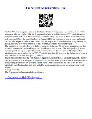 The Security Administration ( Tsa )
In 2015 ABC News reported on a homeland security's inspector general report stating that airport
screeners, who are employed by the Transportation Security Administration (TSA), failed to detect
banned weapons in 67 of 70 tests at dozens of airports. They also failed to detect mock explosives
and weapons 95% of the time. (Gardian) In August of 2014, a woman was able to board a plane at
the San Jose Airport without a ticket, made it all the way to her destination before being arrested by
police, and who later was determined to be a mentally disturbed individual.Burger
The most recent example of security failures happened in June of 2016 when it was discovered that
a Somali war criminal was working at the Dulles International Airport. The individual worked as a
security guard employed by private security company that conducted a criminal background and
vetting process as prescribed by the TSA. This individual had full access to the Dulles Airport, just a
short distance to the nation's capital. (Dooley)
These incidents show that the Transportation Security Administration is another bureaucratic agency
that is incapable of providing proper airport security and has so far gotten lucky that another terrorist
attack using airliners has not occurred. In this paper I will illustrate that the TSA is not the best
vehicle to provide airport security and will offer some suggestions on how to improve security at
airports.
History of the TSA
The Transportation Security Administration was
... Get more on HelpWriting.net ...
 