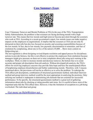 Case Summary Essay
Case 5 Summary Turnover and Morale Problems at TSA In the case of the TSA; Transportation
Safety Administration, the problem is that screeners are facing declining morale with a high
turnover rate. This means that low morale and high turnover become prevalent through the screeners
who work at TSA. According to a recent government's report, low morale issues can make negative
impacts on the employees in organizations. It implies that the screeners at TSA can not only be
distracted on their jobs but also less focused on security and screening responsibilities because of
the low morale. In fact, due to low morale, low payment, discrimination to minorities, and fear of
retaliation by complaining, about one in five of the nation's 45,000 ... Show more content on
Helpwriting.net ...
The last regulation is about designing revised dispute resolution and appeal process for disciplinary
actions to provide fairness, but this is not effective to protect the employees from retaliation because
managers might give pressure on them not to raise complaints about jobs using tacit warning at the
workplace. Third, in order to increase morale and decrease turnover, the bottom line is to create
accurate and proper job description from job analysis. Without developed job analysis, the TSA's
efforts for resolving employee concerns may provide false hope and have the unanticipated effects
of heightening employee dissatisfaction and further undermining morale. Therefore, with 3 reasons
mentioned above, the provisions will not be as effective as to solve the problem. To redesign the
TSA officer job descriptions, combination of structured questionnaire method, individual interview
method and group interview method would be the most appropriate in analyzing the positions. Only
utilizing one method is inadequate in determining job elements that are essential for successful
performance. To be specific, the structured questionnaire method is a great tool of gathering
information about jobs by checking or rating possible task items. So it is useful to know most of the
important tasks that the TSA officer does. However, it has the limitation of exceptions to a job being
overlooked. The individual and group
... Get more on HelpWriting.net ...
 
