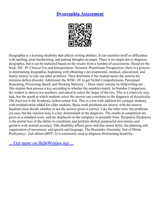 Dysgraphia Assessment
Dysgraphia is a learning disability that affects writing abilities. It can manifest itself as difficulties
with spelling, poor handwriting, and putting thoughts on paper. There is no single test to diagnose
dysgraphia, but it can be indicated based on the results from a number of assessments. Based on the
book, ISC–IV Clinical Use and Interpretation: Scientist–Practitioner Perspectives, there is a process
to determining dysgraphia, beginning with obtaining a developmental, medical, educational, and
family history to rule out other problems. Then determine if the student meets the criteria for
attention deficit disorder. Administer the WISC–IV to get Verbal Comprehension, Perceptual
Reasoning, Processing Speed, and Working Memory ... Show more content on Helpwriting.net ...
The student then presses a key according to whether the numbers match. In Number Comparison,
the student is shown two numbers, and asked to select the larger of the two. This is a relatively easy
task, but the speed at which students select the answer can contribute to the diagnosis of dyscalculia.
The final test is the Academic Achievement Test. This is a test with addition for younger students,
with multiplication added for older students. Basic math problems are shown, with the answer.
Students must decide whether or not the answer given is correct. Like the other tests, the problems
are easy, but the reaction time is a key determinant in the diagnosis. The results at completion are
given as a standard score, and are displayed on the computer in printable form. Dyspraxia Dyspraxia
is the partial loss of the ability to coordinate and perform skilled, purposeful movements and
gestures with normal accuracy. ThIs disability affects gross and fine motor skills, the planning and
organization of movement, and speech and language. The Bruininks–Oseretsky Test of Motor
Proficiency– 2nd edition (BOT–2) is commonly used to diagnose thislearning disability.
... Get more on HelpWriting.net ...
 
