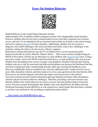 Essay On Student Behavior
Student Behavior in the United States Education System
Approximately 20% of children exhibit symptoms consists with a diagnosable mental disorder;
however, children often do not receive mental health services until their symptoms have become
severe, and only 1% are identified with an emotional and/or behavior disorder in the school setting
and receive special education for these disorders. Additionally, children who do not have a
diagnosis, but exhibit challenges with social and behavioral skills, tend to have challenges in the
academic setting, but often to do also receive effective supports.
Researchers estimate that between one and 5% of children have a severe emotional and/or
behavioral disorder (Costello, Mustillo, Erkanli, Keller, ... Show more content on Helpwriting.net ...
MTSS as Prevention. Schools are an ideal place to assist children with mental health issues. Using a
preventive model, such as the MTSS model described above, to catch problems early may prevent
children from developing more serious or longer–term problems. Research indicates that treating
children who are at–risk for emotional and behavioral problems can decrease the likelihood that they
will later be diagnosed with a mental health disorder while also lowering the healthcare costs.
However, traditionally, behavior problems have not been addressed until a student receives one or
more office discipline referrals, and there tends to be a two–year gap between the time that the child
first receives an outside diagnosis and when they begin receiving services in the schools.
Universal screeners provide schools information that may help prevent future office disciplinary
referrals and prevent future behavior challenges. Therefore, providing a universal screener may
identify children who would otherwise not receive services until the problem behavior becomes
severe. Previous research demonstrates that children who were identified by the Behavioral and
Emotional Screening System (BESS) as at–risk earned lower report grades than their peers, whether
or not they were deemed at–risk according to traditional teacher referral
... Get more on HelpWriting.net ...
 