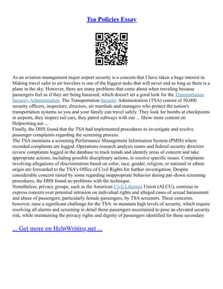 Tsa Policies Essay
As an aviation management major airport security is a concern that I have taken a huge interest in.
Making travel safer to air travelers is one of the biggest tasks that will never end as long as there is a
plane in the sky. However, there are many problems that come about when traveling because
passengers feel as if they are being harassed, which doesn't set a good look for the Transportation
Security Administration. The Transportation Security Administration (TSA) consist of 50,000
security officers, inspectors, directors, air marshals and managers who protect the nation's
transportation systems so you and your family can travel safely. They look for bombs at checkpoints
in airports, they inspect rail cars, they patrol subways with our ... Show more content on
Helpwriting.net ...
Finally, the DHS found that the TSA had implemented procedures to investigate and resolve
passenger complaints regarding the screening process.
The TSA maintains a screening Performance Management Information System (PMIS) where
recorded complaints are logged. Operations research analysis teams and federal security directors
review complaints logged in the database to track trends and identify areas of concern and take
appropriate actions, including possible disciplinary actions, to resolve specific issues. Complaints
involving allegations of discrimination based on color, race, gender, religion, or national or ethnic
origin are forwarded to the TSA's Office of Civil Rights for further investigation. Despite
considerable concern raised by some regarding inappropriate behavior during pat–down screening
procedures, the DHS found no problems with the technique.
Nonetheless, privacy groups, such as the American Civil Liberties Union (ALCU), continue to
express concern over potential intrusion on individual rights and alleged cases of sexual harassment
and abuse of passengers, particularly female passengers, by TSA screeners. These concerns,
however, raise a significant challenge for the TSA: to maintain high levels of security, which require
resolving all alarms and screening in detail those passengers ascertained to pose an elevated security
risk, while maintaining the privacy rights and dignity of passengers identified for these secondary
... Get more on HelpWriting.net ...
 