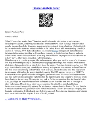 Finance Analysis Paper
Finance Analysis Paper
Yahoo! Finance
Yahoo! Finance is a service from Yahoo that provides financial information in various ways
including stock quotes, corporate press releases, financial reports, stock exchange rates as well as
popular message boards for discussing a company's forecasts and stock valuations. It holds the title
for the top financial news and research website in the United States, with an astounding 23 million
visitors in February 2010. It also offers tools for personal finance management. Yahoo! Finance
includes similar portals identified to diverse large countries in South America, Europe, and Asia.
Yahoo! is one remarkable website that is not only a favorable site for people linked with finance but
is fairly easy ... Show more content on Helpwriting.net ...
This allows you to examine your portfolio and understand where you stand in terms of performance.
You may browse the glossary as you are acknowledging your findings. You can also receive email
alerts as well as countless free e–newsletters about the market. This sites stock screener has over 500
ways you further increase your knowledge on industry averages and benchmarks. It also offers over
100 data fields for screening and individual funds over 200. These stock and fund data supplement
the screeners, which allow for a more detailed research. The ETF screener covers over 500 ETF's
with over 80 screen specifications including price, performance and risk data. One disappointment
you may feel when navigating this website is that the free stock and fund screener is plain and offers
limited criteria for screening. Morningstar may lack in finding comparative date for financial ratios.
Also, you might not like how the financial statements do not offer line item data as thorough as
other websites do. Despite these minor inconveniences, this site offers more benefits than
inconveniences and is especially suitable for any interest you may have in finance. For one, there is
a free data interpreter that gives more input on how to estimate a stock's profitability, company size,
financial health ratios, dividends and growth. It provides cash flows, income statements, and balance
sheet statistics for the last 10 years. It also offers 10 years of
... Get more on HelpWriting.net ...
 