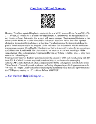 Case Study Of Lash Screener
Housing: The client reported his plan to meet with the new VASH screener Kesia Carter (310) 478–
3711 x44556, as soon as she is available for appointments. Client reported not being interested in
any housing referrals that require him to meet with a case manager. Client reported his desire to live
far away from Skid Row in order to avoid bad influences. Substance abuse: The client reported
abstaining from using illicit substances at this time. The client reported feeling motivated and his
plan to remain sober while in the program. Client confirmed that he continues with his methadone
maintenance program. Mental health: Client reported that he is currently waiting for an appointment
for MH services from his OTP. The client reported his intention to continue attending a PTSD
support group while in the program. Client denied having any S/I and H/I at this time. ... Show more
content on Helpwriting.net ...
Client currently receives disability compensation in the amount of $836 each month, along with $64
from SSI. P: CM will continue to provide emotional support to client while encouraging
sobriety.CM will also help client setup an appointment with the Expungement clinic(tickets) at the
VA on Temple. Client will provide a printout confirming all upcoming medical appointments at the
VA clinic on Temple. Client will continue attending the methadone clinic daily and agreed to attend
the PTSD group meeting on 1/27. –Adrian Tafoya, MSW USC
... Get more on HelpWriting.net ...
 