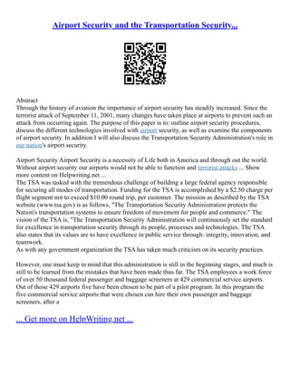 Airport Security and the Transportation Security...
Abstract
Through the history of aviation the importance of airport security has steadily increased. Since the
terrorist attack of September 11, 2001, many changes have taken place at airports to prevent such an
attack from occurring again. The purpose of this paper is to: outline airport security procedures,
discuss the different technologies involved with airport security, as well as examine the components
of airport security. In addition I will also discuss the Transportation Security Administration's role in
our nation's airport security.
Airport Security Airport Security is a necessity of Life both in America and through out the world.
Without airport security our airports would not be able to function and terrorist attacks ... Show
more content on Helpwriting.net ...
The TSA was tasked with the tremendous challenge of building a large federal agency responsible
for securing all modes of transportation. Funding for the TSA is accomplished by a $2.50 charge per
flight segment not to exceed $10.00 round trip, per customer. The mission as described by the TSA
website (www.tsa.gov) is as follows, "The Transportation Security Administration protects the
Nation's transportation systems to ensure freedom of movement for people and commerce." The
vision of the TSA is, "The Transportation Security Administration will continuously set the standard
for excellence in transportation security through its people, processes and technologies. The TSA
also states that its values are to have excellence in public service through: integrity, innovation, and
teamwork.
As with any government organization the TSA has taken much criticism on its security practices.
However, one must keep in mind that this administration is still in the beginning stages, and much is
still to be learned from the mistakes that have been made thus far. The TSA employees a work force
of over 50 thousand federal passenger and baggage screeners at 429 commercial service airports.
Out of those 429 airports five have been chosen to be part of a pilot program. In this program the
five commercial service airports that were chosen can hire their own passenger and baggage
screeners, after a
... Get more on HelpWriting.net ...
 