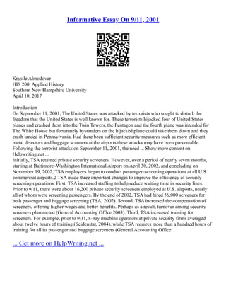 Informative Essay On 9/11, 2001
Krystle Almodovar
HIS 200: Applied History
Southern New Hampshire University
April 10, 2017
Introduction
On September 11, 2001, The United States was attacked by terrorists who sought to disturb the
freedom that the United States is well known for. These terrorists hijacked four of United States
planes and crashed them into the Twin Towers, the Pentagon and the fourth plane was intended for
The White House but fortunately bystanders on the hijacked plane could take them down and they
crash landed in Pennsylvania. Had there been sufficient security measures such as more efficient
metal detectors and baggage scanners at the airports these attacks may have been preventable.
Following the terrorist attacks on September 11, 2001, the need ... Show more content on
Helpwriting.net ...
Initially, TSA retained private security screeners. However, over a period of nearly seven months,
starting at Baltimore–Washington International Airport on April 30, 2002, and concluding on
November 19, 2002, TSA employees began to conduct passenger–screening operations at all U.S.
commercial airports.2 TSA made three important changes to improve the efficiency of security
screening operations. First, TSA increased staffing to help reduce waiting time in security lines.
Prior to 9/11, there were about 16,200 private security screeners employed at U.S. airports, nearly
all of whom were screening passengers. By the end of 2002, TSA had hired 56,000 screeners for
both passenger and baggage screening (TSA, 2002). Second, TSA increased the compensation of
screeners, offering higher wages and better benefits. Perhaps as a result, turnover among security
screeners plummeted (General Accounting Office 2003). Third, TSA increased training for
screeners. For example, prior to 9/11, x–ray machine operators at private security firms averaged
about twelve hours of training (Seidenstat, 2004), while TSA requires more than a hundred hours of
training for all its passenger and baggage screeners (General Accounting Office
... Get more on HelpWriting.net ...
 