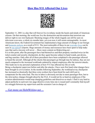 How Has 9/11 Affected Our Lives
September 11, 2001 is a day that will forever live in infamy inside the hearts and minds of American
citizens. On that morning, the world saw live the destruction and devastation that terrorism can
deliver right to our own backyard. Shocking images of the whole tragedy can still be seen on
television even now, a whole six months later, yet even now it still seems unimaginable. As most
Americans know, the Federal Government has implemented a huge amount of change to our foreign
and domestic policies as a result of 9/11. The most noticeable of these in our everyday lives can be
seen in our nation's airports. Huge amounts of money and resources have been spent to help make
sure that such a travesty will never ... Show more content on Helpwriting.net ...
It is at this point, after the passengers have had themselves and their property searched twice (at the
ticket counter and security checkpoint), do they again become subject to hand wands, pat downs,
and bag searches. Only after all of these procedures have been completed is the passenger allowed
to board the aircraft. Although all the checks that passengers go through may be tedious, they are not
much compared to the increased workloads endured by airport employees after the terrorist attacks.
This leads me to my personal explanation of how 9/11 has affected my life at work.
Being a checkpoint supervisor before and after the attacks, I have seen first hand what changes have
been brought to civil aviation. In the months following September, the workload at my checkpoint
has increased so drastically that three extra workers have been hired for each shift just to
compensate for the extra load. The rise in labor is obviously not due to more passenger flow, but to
the strict policy changes brought about by the FAA. It would not be so hard on employees if the
aviation administration would stop changing guidelines and directives so much. I find it very hard to
adjust perfectly to each new ten–page directive every time one is issued and I constantly find myself
in a struggle between my supervisors and the screeners I am in charge of.
... Get more on HelpWriting.net ...
 