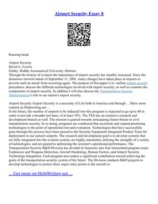 Airport Security Essay 8
Running head:
Airport Security
David A. Fowler
Embry–Riddle Aeronautical University Abstract
Through the history of aviation the importance of airport security has steadily increased. Since the
disastrous terrorist attack of September 11, 2001, many changes have taken place at airports to
prevent such an attack from occurring again. The purpose of this paper is to: outline airport security
procedures, discuss the different technologies involved with airport security, as well as examine the
components of airport security. In addition I will also discuss the Transportation Security
Administration's role in our nation's airport security.
Airport Security Airport Security is a necessity of Life both in America and through ... Show more
content on Helpwriting.net ...
In the future, the number of airports to be inducted into this program is expected to go up to 40 in
order to provide a broader test base, of at least 10%. The TSA has an extensive research and
development branch as well. The mission is geared towards anticipating future threats to civil
transportation security. In so doing, programs are conducted that accelerate and expand promising
technologies to the point of operational test and evaluation. Technologies that have successfully
gone through this process have been passed to the Security Equipment Integrated Product Team for
deployment in our nation's airports. The research and development goal is to develop systems that
are fully integrated into the aviation system; are highly automated, utilizing the strengths of a variety
of technologies; and are geared to optimizing the screener's operational performance. The
Transportation Security R&D Division has divided its functions into four interrelated program areas:
Explosives and Weapons Detection, Aircraft Hardening, Human Factors, and Airport Security
Technology Integration. Each program area makes a significant contribution toward achieving the
goals of the transportation security system of the future. The Division conducts R&D projects to
develop technologies to protect three major entry points to the aircraft or
... Get more on HelpWriting.net ...
 