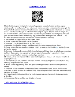 Enthyme Outline
Thesis: In this chapter, the logical structure of arguments, which the book refers to as logical
structure called an "enthymeme". "An enthymeme is an argument in which an audience accepts the
"clause" which supports the claim. Usually, reasons are supported by claims which state he because
clause as the thesis or thought. In order to make a complete logical structure from an enthymeme,
the assumptions have to be connected to the audience. So you can brief and intelligently persuade
your audience with evidence in addressing any counterclaims. (Ramage, Bean, Johnson 72–74).
I. Claim: We shouldn't elect Joe as committee chair because he is too bossy.
A. Assumption: Bossy people don't make good leaders
B. Stated Reason: because people can be too bossy.
C. Grounds: ... Show more content on Helpwriting.net ...
Assumption: Legalization of drugs would automatically make more people use drugs.
B. Stated Reason: because legalization would greatly increase the number of drug addicts, because
are hard to control.
C. Grounds: the data and research which shows the impact of illegal drugs have had on communities
and show the evidence that once a drug becomes legal individuals have access to it without
prescriptions and are hard to control. such as legal narcotics.
III. Claim: Airport screeners should use racial profiling because doing so will increase the odds of
stopping terrorists.
A. Assumption: you can determine someone's criminal activity by target individuals by their race,
ethnicity, religion or national origin.
B. Stated Reason: by profiling in the past government agencies have been able to stop terrorist
attacks.
C. Grounds: there is data showing a history of some religious and ethical origins have a higher
percentage of being involved in terrorist activity. By profiling these individuals, the odds of stopping
terrorism are greater.
IV. Claim: Racial profiling should not be used by airport screeners because it violates a person's
civil rights.
A. Assumption: Racial profiling is a violation of human
... Get more on HelpWriting.net ...
 
