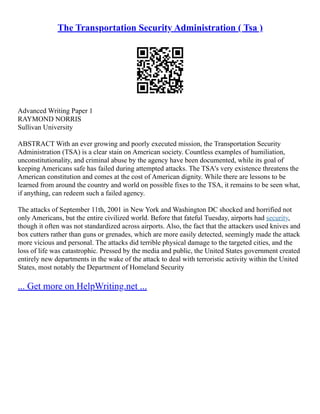 The Transportation Security Administration ( Tsa )
Advanced Writing Paper 1
RAYMOND NORRIS
Sullivan University
ABSTRACT With an ever growing and poorly executed mission, the Transportation Security
Administration (TSA) is a clear stain on American society. Countless examples of humiliation,
unconstitutionality, and criminal abuse by the agency have been documented, while its goal of
keeping Americans safe has failed during attempted attacks. The TSA's very existence threatens the
American constitution and comes at the cost of American dignity. While there are lessons to be
learned from around the country and world on possible fixes to the TSA, it remains to be seen what,
if anything, can redeem such a failed agency.
The attacks of September 11th, 2001 in New York and Washington DC shocked and horrified not
only Americans, but the entire civilized world. Before that fateful Tuesday, airports had security,
though it often was not standardized across airports. Also, the fact that the attackers used knives and
box cutters rather than guns or grenades, which are more easily detected, seemingly made the attack
more vicious and personal. The attacks did terrible physical damage to the targeted cities, and the
loss of life was catastrophic. Pressed by the media and public, the United States government created
entirely new departments in the wake of the attack to deal with terroristic activity within the United
States, most notably the Department of Homeland Security
... Get more on HelpWriting.net ...
 