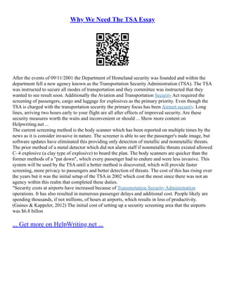 Why We Need The TSA Essay
After the events of 09/11/2001 the Department of Homeland security was founded and within the
department fell a new agency known as the Transportation Security Administration (TSA). The TSA
was instructed to secure all modes of transportation and they committee was instructed that they
wanted to see result soon. Additionally the Aviation and Transportation Security Act required the
screening of passengers, cargo and luggage for explosives as the primary priority. Even though the
TSA is charged with the transportation security the primary focus has been Airport security. Long
lines, arriving two hours early to your flight are all after effects of improved security. Are these
security measures worth the waits and inconvenient or should ... Show more content on
Helpwriting.net ...
The current screening method is the body scanner which has been reported on multiple times by the
news as it is consider invasive in nature. The screener is able to see the passenger's nude image, but
software updates have eliminated this providing only detection of metallic and nonmetallic threats.
The prior method of a metal detector which did not alarm staff if nonmetallic threats existed allowed
C–4 explosive (a clay type of explosive) to board the plan. The body scanners are quicker than the
former methods of a "pat down", which every passenger had to endure and were less invasive. This
system will be used by the TSA until a better method is discovered, which will provide faster
screening, more privacy to passengers and better detection of threats. The cost of this has rising over
the years but it was the initial setup of the TSA in 2002 which cost the most since there was not an
agency within this realm that completed these duties.
"Security costs at airports have increased because of Transportation Security Administration
operations. It has also resulted in numerous passenger delays and additional cost. People likely are
spending thousands, if not millions, of hours at airports, which results in loss of productivity.
(Gaines & Kappeler, 2012) The initial cost of setting up a security screening area that the airports
was $6.8 billon
... Get more on HelpWriting.net ...
 