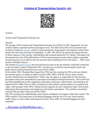 Aviation & Transportation Security Act
Aviation
Aviation and Transportation Security Act
Abstract
The passage of the Aviation and Transportation Security Act (ATSA) in 2001 changed the way the
aviation industry operated and how passengers travel. The ATSA forced the US Government and
aviation to change its security culture to ensure protection of passengers and employees from future
attacks like those that occurred on September 11, 2001. The ATSA was passed and signed into law
in direct response to the security vulnerabilities that surfaced during the 9/11 attacks. This paper will
demonstrate how the ATSA affected how US Government agencies and aviation industry upgraded
security processes in an effort to prevent terrorists from attacking the US in the future. ... Show more
content on Helpwriting.net ...
The transfer of airport security from the privatized system to the government–controlled system has
so far prevented a repeat of September 2011, but this new system has caused negative press and
public uproars about personal privacy issues (GAO, 2008).
In November 2001, President Bush signed the ATSA into law creating the TSA as the new federal
government agency in charge of airport security (CRS, 2001). With the TSA as lead, aviation
security enhancement was standardized. Today, only one agency is responsible for all screening
procedures along with comprehensive passenger and employee background checks. TSA control has
provided standardized security regulations, procedures, processes, requirements, and training at all
airports (GAO, 2008). Prior to ATSA, all airport security policies and procedures were general and
vague. After passage of the ATSA, federal security agencies are now required to share vital security
information about passengers and employees with airlines and airports. This includes crosschecks
with the FBI and other watch lists (GAO, 2008).
The TSA required and established the same security standards at all airports under their control. The
ATSA requires TSA inspections of all checked baggage with the use of X–rays, hand searches,
sniffer–dogs, as well as other technological systems. Since 2002, all checked baggage has been
inspected
... Get more on HelpWriting.net ...
 