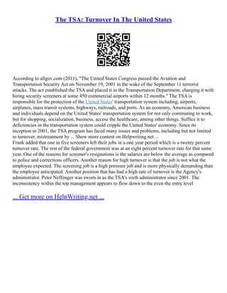 The TSA: Turnover In The United States
According to allgov.com (2011), "The United States Congress passed the Aviation and
Transportation Security Act on November 19, 2001 in the wake of the September 11 terrorist
attacks. The act established the TSA and placed it in the Transportation Department, charging it with
hiring security screeners at some 450 commercial airports within 12 months." The TSA is
responsible for the protection of the United States' transportation system including, airports,
airplanes, mass transit systems, highways, railroads, and ports. As an economy, American business
and individuals depend on the United States' transportation system for not only commuting to work,
but for shopping, socialization, business, access the healthcare, among other things. Suffice it to
deficiencies in the transportation system could cripple the United States' economy. Since its
inception in 2001, the TSA program has faced many issues and problems, including but not limited
to turnover, mistreatment by ... Show more content on Helpwriting.net ...
Frank added that one in five screeners left their jobs in a one year period which is a twenty percent
turnover rate. The rest of the federal government was at an eight percent turnover rate for that same
year. One of the reasons for screener's resignations is the salaries are below the average as compared
to police and corrections officers. Another reason for high turnover is that the job is not what the
employee expected. The screening job is a high pressure job and is more physically demanding than
the employee anticipated. Another position that has had a high rate of turnover is the Agency's
administrator. Peter Neffenger was sworn in as the TSA's sixth administrator since 2001. The
inconsistency within the top management appears to flow down to the even the entry level
... Get more on HelpWriting.net ...
 