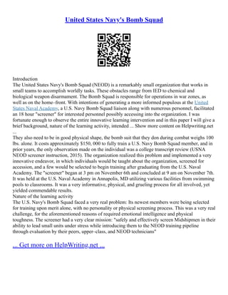 United States Navy's Bomb Squad
Introduction
The United States Navy's Bomb Squad (NEOD) is a remarkably small organization that works in
small teams to accomplish worldly tasks. These obstacles range from IED to chemical and
biological weapon disarmament. The Bomb Squad is responsible for operations in war zones, as
well as on the home–front. With intentions of generating a more informed populous at the United
States Naval Academy, a U.S. Navy Bomb Squad liaison along with numerous personnel, facilitated
an 18 hour "screener" for interested personnel possibly accessing into the organization. I was
fortunate enough to observe the entire innovative learning intervention and in this paper I will give a
brief background, nature of the learning activity, intended ... Show more content on Helpwriting.net
...
They also need to be in good physical shape, the bomb suit that they don during combat weighs 100
lbs. alone. It costs approximately $150, 000 to fully train a U.S. Navy Bomb Squad member, and in
prior years, the only observation made on the individual was a college transcript review (USNA
NEOD screener instruction, 2015). The organization realized this problem and implemented a very
innovative endeavor, in which individuals would be taught about the organization, screened for
accession, and a few would be selected to begin training after graduating from the U.S. Naval
Academy. The "screener" began at 3 pm on November 6th and concluded at 9 am on November 7th.
It was held at the U.S. Naval Academy in Annapolis, MD utilizing various facilities from swimming
pools to classrooms. It was a very informative, physical, and grueling process for all involved, yet
yielded commendable results.
Nature of the learning activity
The U.S. Navy's Bomb Squad faced a very real problem: Its newest members were being selected
for training upon merit alone, with no personality or physical screening process. This was a very real
challenge, for the aforementioned reasons of required emotional intelligence and physical
toughness. The screener had a very clear mission: "safely and effectively screen Midshipmen in their
ability to lead small units under stress while introducing them to the NEOD training pipeline
through evaluation by their peers, upper–class, and NEOD technicians"
... Get more on HelpWriting.net ...
 