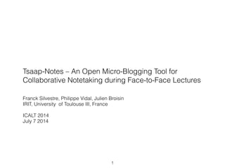 Tsaap-Notes – An Open Micro-Blogging Tool for
Collaborative Notetaking during Face-to-Face Lectures
Franck Silvestre, Philippe Vidal, Julien Broisin
IRIT, University of Toulouse III, France
!
ICALT 2014
July 7 2014
1
 