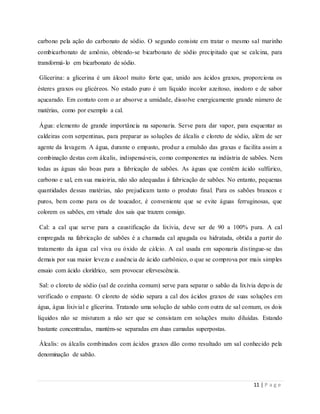 11 | P a g e
carbono pela ação do carbonato de sódio. O segundo consiste em tratar o mesmo sal marinho
combicarbonato de amônio, obtendo-se bicarbonato de sódio precipitado que se calcina, para
transformá-lo em bicarbonato de sódio.
Glicerina: a glicerina é um álcool muito forte que, unido aos ácidos graxos, proporciona os
ésteres graxos ou glicéreos. No estado puro é um líquido incolor azeitoso, inodoro e de sabor
açucarado. Em contato com o ar absorve a umidade, dissolve energicamente grande número de
matérias, como por exemplo a cal.
Água: elemento de grande importância na saponaria. Serve para dar vapor, para esquentar as
caldeiras com serpentinas, para preparar as soluções de álcalis e cloreto de sódio, além de ser
agente da lavagem. A água, durante o empasto, produz a emulsão das graxas e facilita assim a
combinação destas com álcalis, indispensáveis, como componentes na indústria de sabões. Nem
todas as águas são boas para a fabricação de sabões. As águas que contêm ácido sulfúrico,
carbono e sal, em sua maioiria, não são adequadas à fabricação de sabões. No entanto, pequenas
quantidades dessas matérias, não prejudicam tanto o produto final. Para os sabões brancos e
puros, bem como para os de toucador, é conveniente que se evite águas ferruginosas, que
colorem os sabões, em virtude dos sais que trazem consigo.
Cal: a cal que serve para a caustificação da lixívia, deve ser de 90 a 100% pura. A cal
empregada na fabricação de sabões é a chamada cal apagada ou hidratada, obtida a partir do
tratamento da água cal viva ou óxido de cálcio. A cal usada em saponaria distingue-se das
demais por sua maior leveza e ausência de ácido carbônico, o que se comprova por mais simples
ensaio com ácido clorídrico, sem provocar efervescência.
Sal: o cloreto de sódio (sal de cozinha comum) serve para separar o sabão da lixívia depois de
verificado o empaste. O cloreto de sódio separa a cal dos ácidos graxos de suas soluções em
água, água lixivial e glicerina. Tratando uma solução de sabão com outra de sal comum, os dois
líquidos não se misturam a não ser que se consistam em soluções muito diluídas. Estando
bastante concentradas, mantém-se separadas em duas camadas superpostas.
Álcalis: os álcalis combinados com ácidos graxos dão como resultado um sal conhecido pela
denominação de sabão.
 
