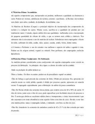 12 | P a g e
4.7Matérias-Primas Secundárias
são aqueles componentes que, incorporados ao produto, melhoram a qualidade ou diminuem o
custo. Podem ser: resinas, substâncias de recheio, corantes e perfumes. a) Resinas: são resíduos
sem cheiro nem sabor, resultado da destilação da terebintina crua.
b) Matérias de Recheio (Cargas): o principal objetivo da incorporação dos componentes de
recheio é a redução de custos. Muitas vezes, sacrifica-se a qualidade do produto por um
rendimento maior. Contudo, alguns sabões têm suas qualidades melhoradas com a incorporação
de pequena quantidade de silicato de sódio, o que os tornam mais sólidos e duráveis. Nos
sabonetes não é conveniente o uso de matérias de recheio. Substâncias mais empregadas: silicato
de sódio, carbonato de sódio, caulim, talco, açúcar, caseína, amido, bórax, dentre outras.
c) Corantes e Perfumes: o uso de corantes visa melhorar o aspecto do sabão e agradar à vista.
Podem ser de origem animal, vegetal ou mineral. Para perfumar, são empregadas essências
liposolúveis.
4.8Materias-Prima Coadjuvantes De Fabricação
As matérias-primas consideradas como coadjuvantes são aquelas empregadas como veículo no
processo de fabricação. As principais são a água e o cloreto de sódio (sal de cozinha).
Ainda na produção de sabão incluem-se:
Óleos e Azeites. Os óleos ou azeites podem ser de procedência vegetal ou animal.
Óleo de linhaça a qual procede das sementes de linho. Obtido por processo frio, apresenta cor
amarela escura ou verde pálida, quando é obtido por processo quente, apresenta cor amarela
escura. É empregado especialmente para a fabricação de sabões de pouca consistência.
Óleo De Rícino obtido das sementes dessa planta, que contém cerca de 60 a 90% de azeite. O
óleo de rícino, junto com o óleo de coco, pode saponificar com facilidade através do processo a
frio. É assim que obtêm-se excelentes sabões duros e transparentes, o único inconveniente é que
não espumam com tanta abundância como aqueles feitos com óleo de coco. Devido a este fato
esta matéria-prima nunca é empregada isolada, é misturada com breu ou óleo de coco.
Óleo De Amendoim As sementes de amêndoas contém de 42 a 51 % de óleo extraído por meio
de pressão.
 